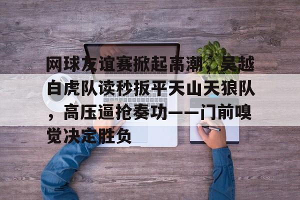 爱游戏智能平台-包含网球友谊赛掀起高潮，吴越白虎队读秒扳平天山天狼队，高压逼抢奏功——门前嗅觉决定胜负的词条